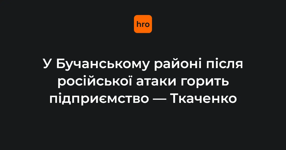 На Бучанщині через російську атаку палає підприємство, пошкоджено будинки й авто